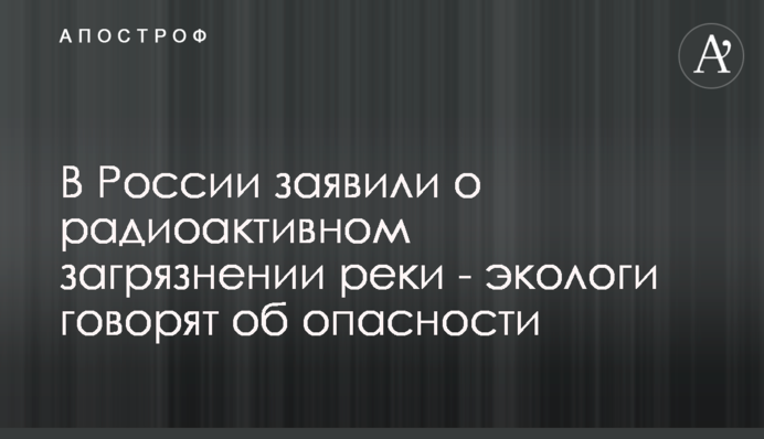У Росії заявили про радіоактивне забруднення річки - екологи говорять про небезпеку