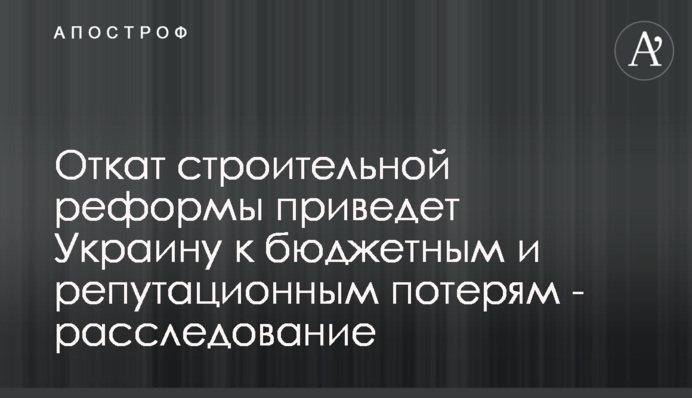 Відкат будівельної реформи призведе Україну до бюджетних і репутаційних втрат - розслідування