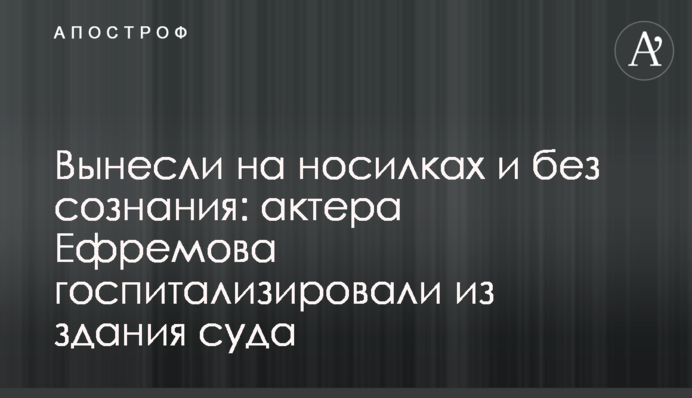 Винесли на носилках і без свідомості: актора Єфремова госпіталізували з примішення суду