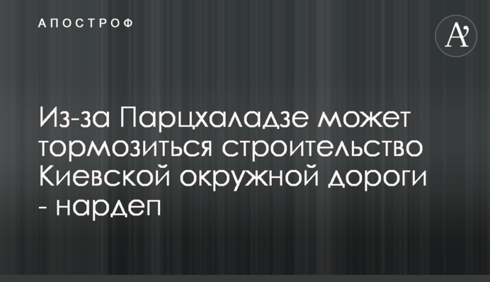 Из-за Парцхаладзе может тормозиться строительство Киевской окружной дороги - нардеп