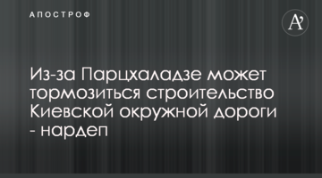 Из-за Парцхаладзе может тормозиться строительство Киевской окружной дороги - нардеп