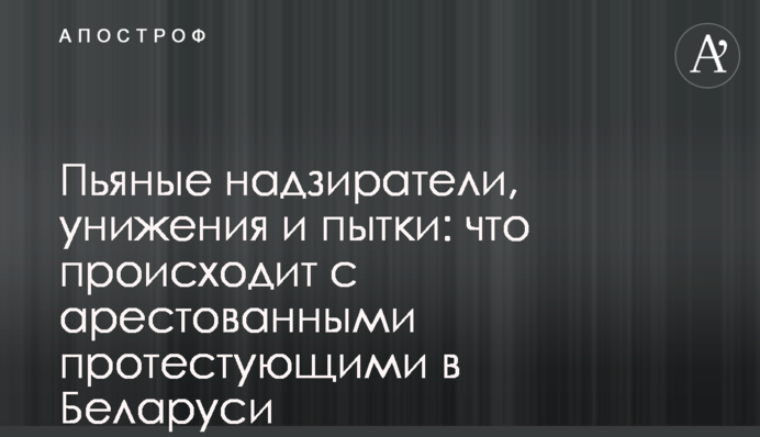 Пьяные надзиратели, унижения и пытки: что происходит с арестованными протестующими в Беларуси