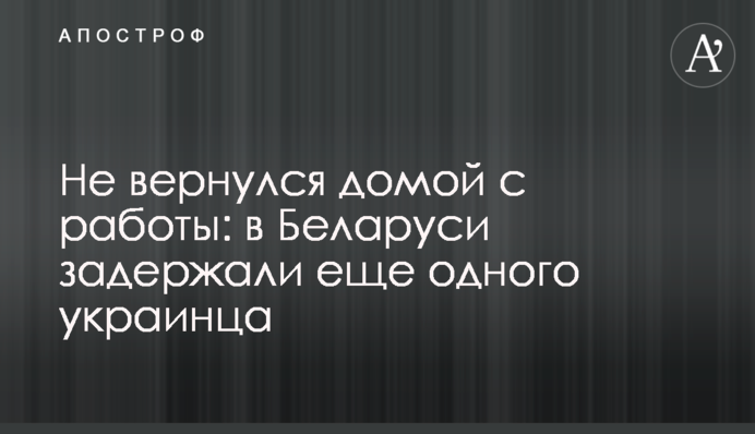 Не вернулся домой с работы: в Беларуси задержали еще одного украинца