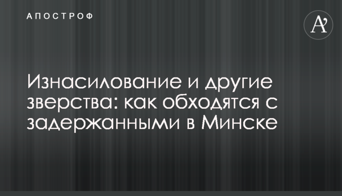 Згвалтування та інші звірства: як обходяться з затриманими в Мінську