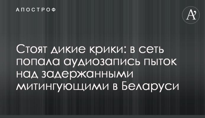 Стоят дикие крики: в сеть попала аудиозапись пыток задержанных митингующих в Беларуси