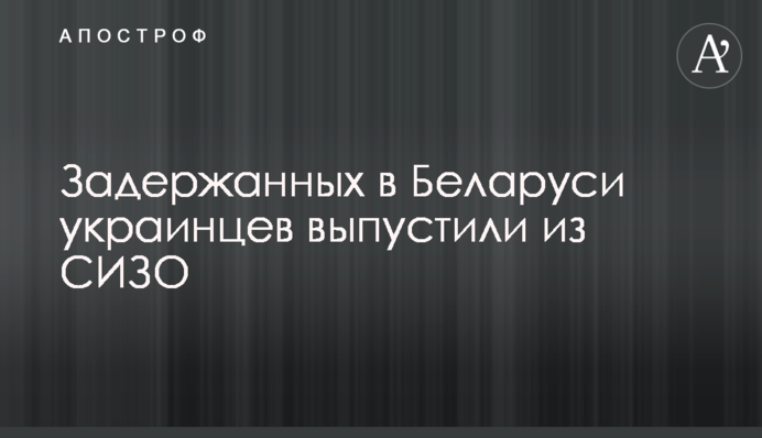 Задержанных в Беларуси украинцев выпустили из СИЗО