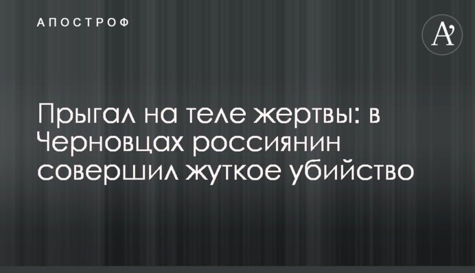 Стрибав на тілі жертви: в Чернівцях росіянин вчинив страшне вбивство