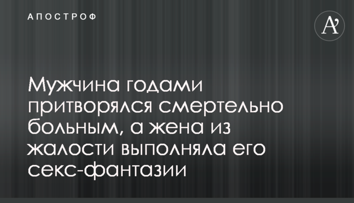 Чоловік роками прикидався смертельно хворим, а дружина з жалості виконувала його секс-фантазії