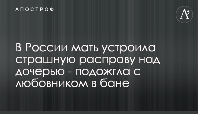 У Росії мати влаштувала страшну розправу над дочкою - підпалила з коханцем в лазні