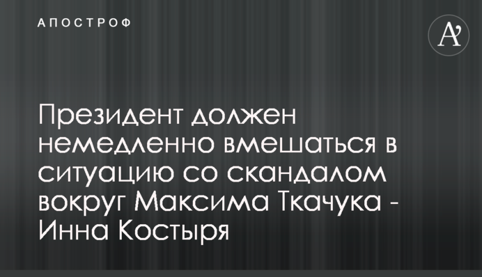 Президент должен немедленно вмешаться в ситуацию со скандалом вокруг Максима Ткачука - Инна Костыря