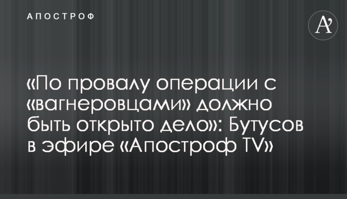 «По провалу операції з «вагнерівцями» має бути відкрито справу»: Бутусов в ефірі «Апостроф TV»