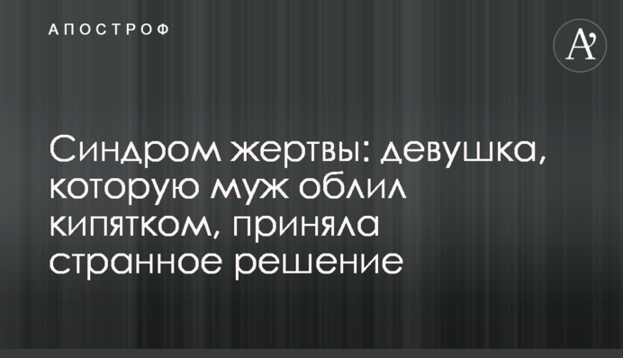 Синдром жертви: дівчина, яку чоловік облив окропом, прийняла дивне рішення