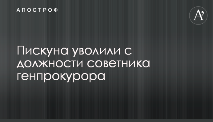 Пискуна уволили с должности советника генпрокурора