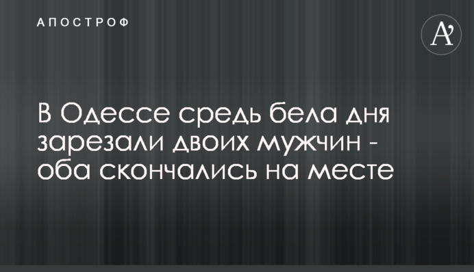В Одессе средь бела дня зарезали двоих мужчин - оба скончались на месте
