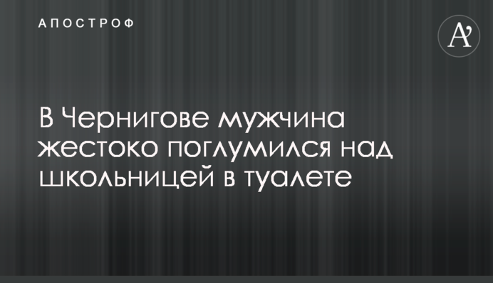 У Чернігові чоловік жорстоко поглумився над школяркою в туалеті