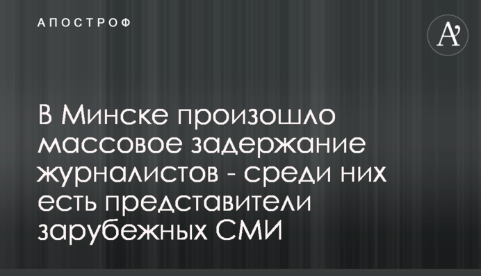 В Минске произошло массовое задержание журналистов - среди них есть представители зарубежных СМИ