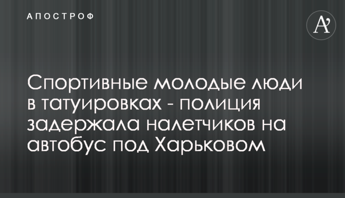 Спортивные молодые люди в татуировках - полиция задержала налетчиков на автобус под Харьковом