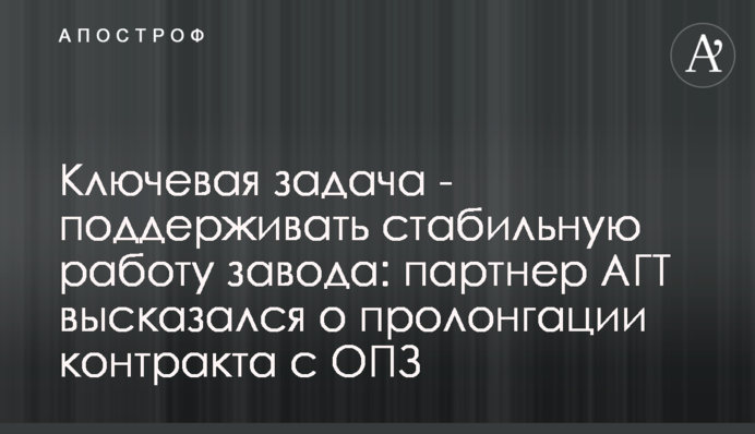 Ключевая задача - поддерживать стабильную работу завода: партнер АГТ высказался о пролонгации контракта с ОПЗ