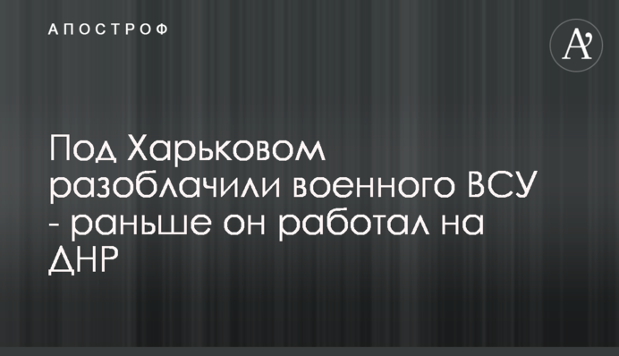 Під Харковом викрили військового ЗСУ - раніше він працював на ДНР