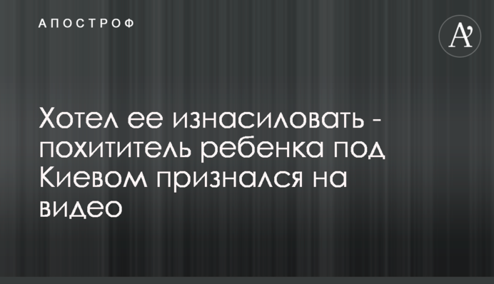 Хотів її згвалтувати - викрадач дитини під Києвом зізнався на відео