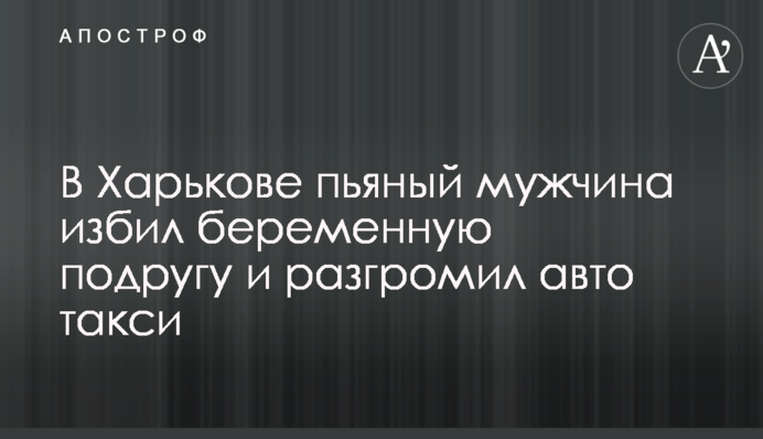 В Харькове пьяный мужчина избил беременную подругу и разгромил авто такси