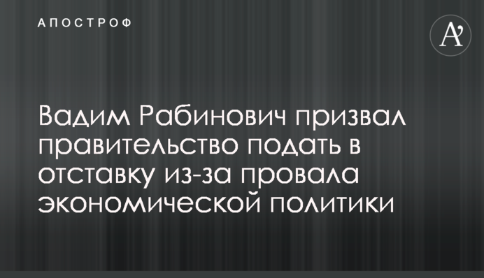 Вадим Рабинович закликав уряд подати у відставку через провал економічної політики
