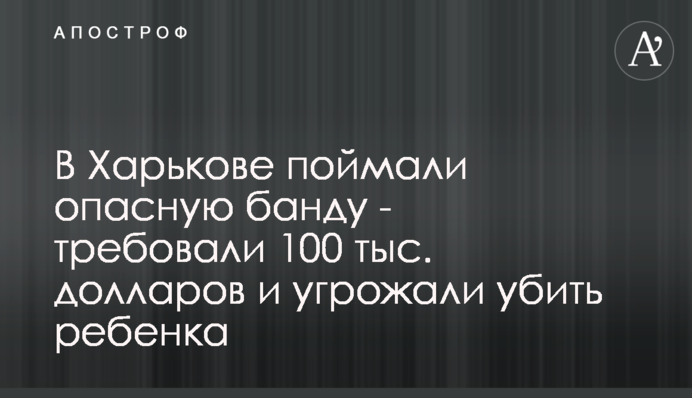 В Харькове поймали опасную банду - требовали 100 тыс. долларов и угрожали убить ребенка
