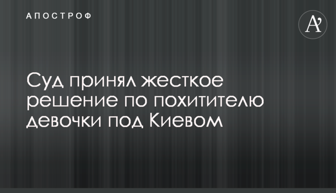 Суд прийняв жорстке рішення по викрадачеві дівчинки під Києвом