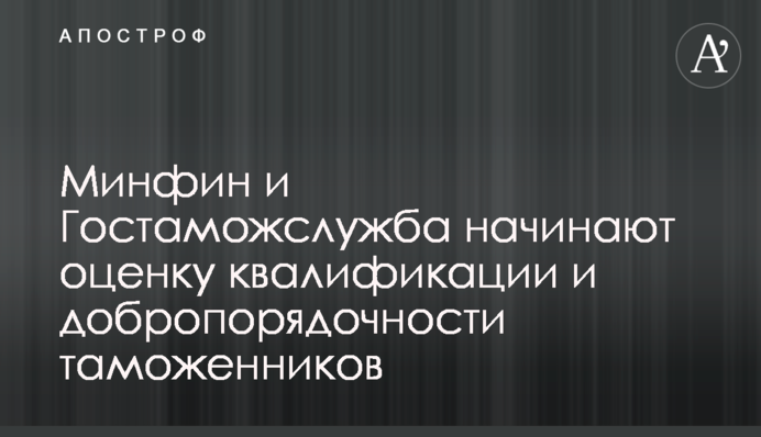 Минфин и Гостаможслужба начинают оценку квалификации и добропорядочности таможенников