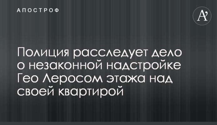 Поліція розслідує справу про незаконну надбудову Гео Леросом поверху над своєю квартирою