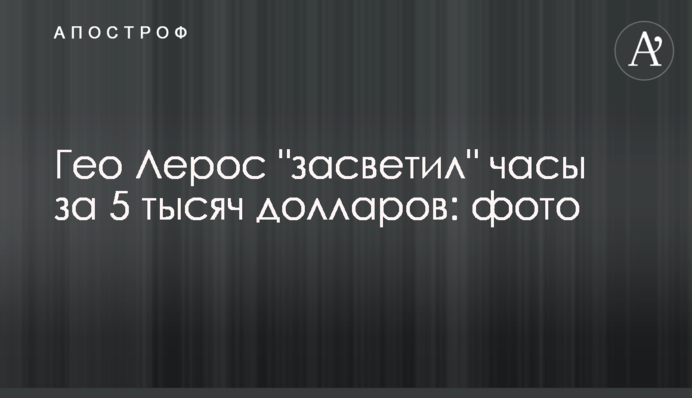 Гео Лерос "засвітив" годинник за 5 тисяч доларів: каже купив б/в