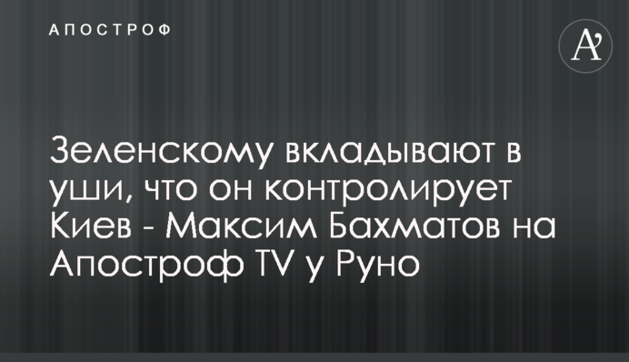 Зеленскому вкладывают в уши, что он контролирует Киев - Максим Бахматов на Апостроф TV у Руно