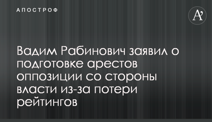 Вадим Рабинович заявил о подготовке арестов оппозиции со стороны власти из-за потери рейтингов