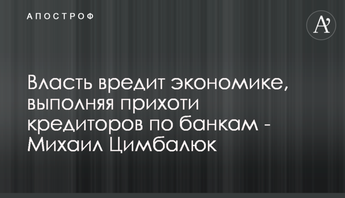 Влада шкодить економіці, виконуючи примхи кредиторів щодо банків - Михайло Цимбалюк