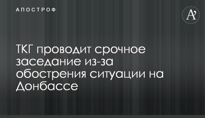 ТКГ проводит срочное заседание из-за обострения ситуации на Донбассе