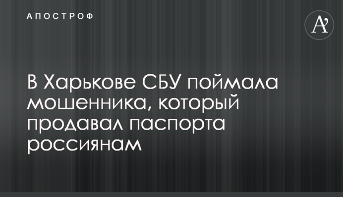 В Харькове СБУ поймала мошенника, который продавал паспорта россиянам