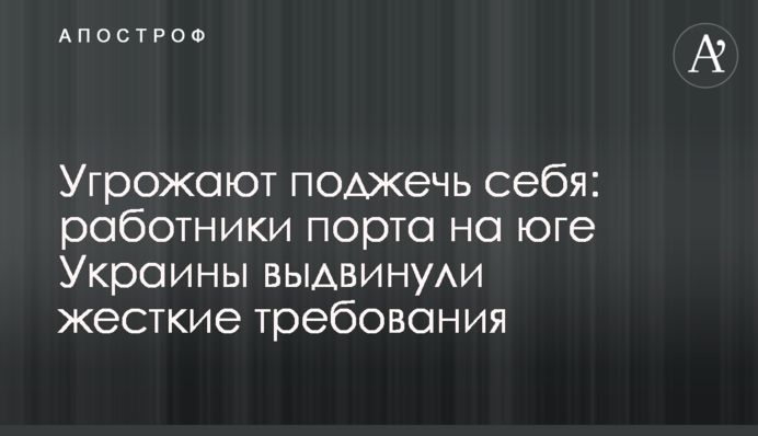Угрожают поджечь себя: работники порта на юге Украины выдвинули жесткие требования