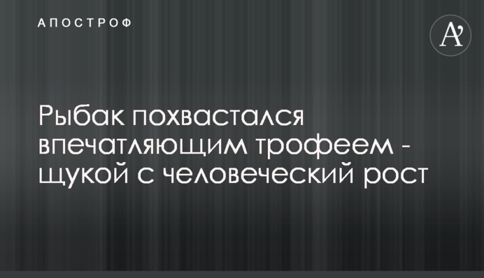 Рибак похвалився вражаючим трофеєм - щукою з людський зріст