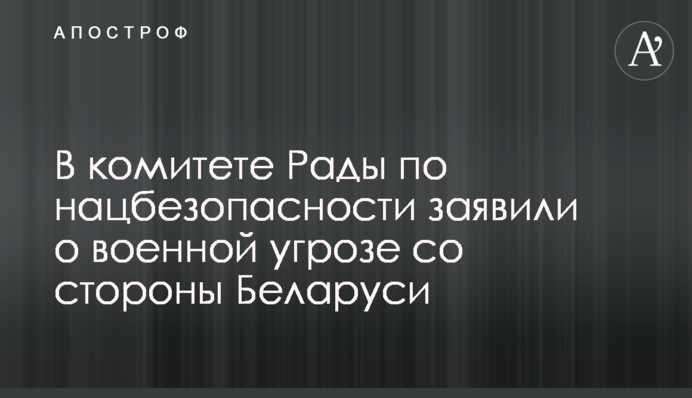 В комитете Рады по нацбезопасности заявили о военной угрозе со стороны Беларуси