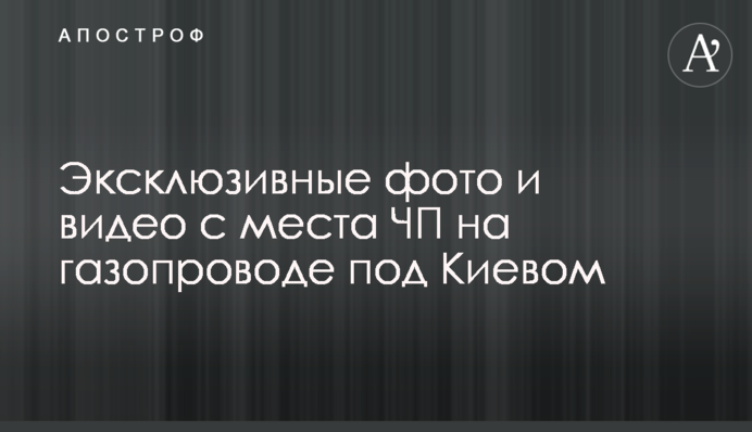Эксклюзивные фото и видео с места ЧП на газопроводе под Киевом