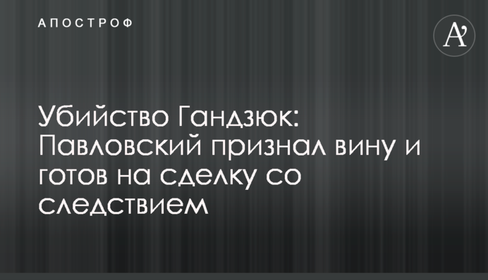Вбивство Гандзюк: Павловський визнав провину і готовий на угоду зі слідством