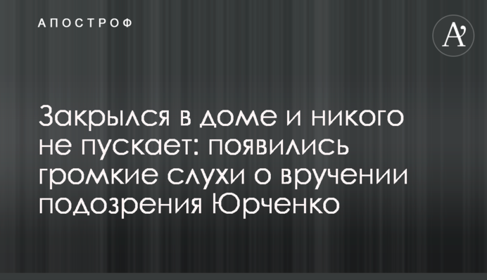 Закрылся в доме и никого не пускает: появились громкие слухи о вручении подозрения Юрченко