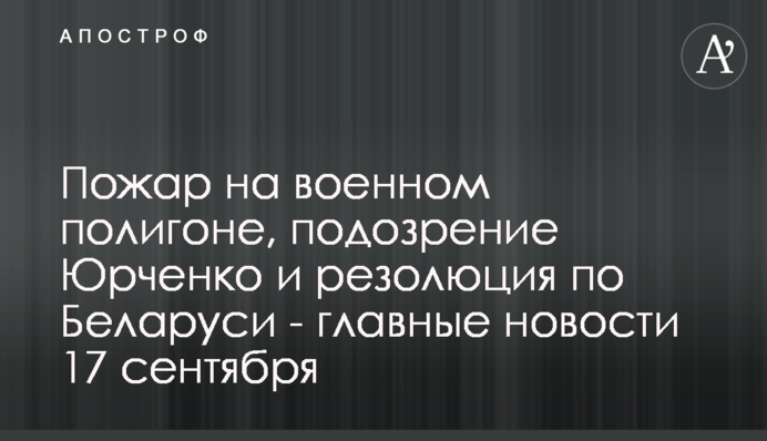 Пожежа на військовому полігоні, підозра Юрченку та резолюція щодо Білорусі - головні новини 17 вересня