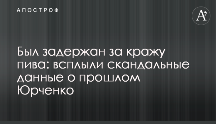Был задержан за кражу пива: всплыли скандальные данные о прошлом Юрченко