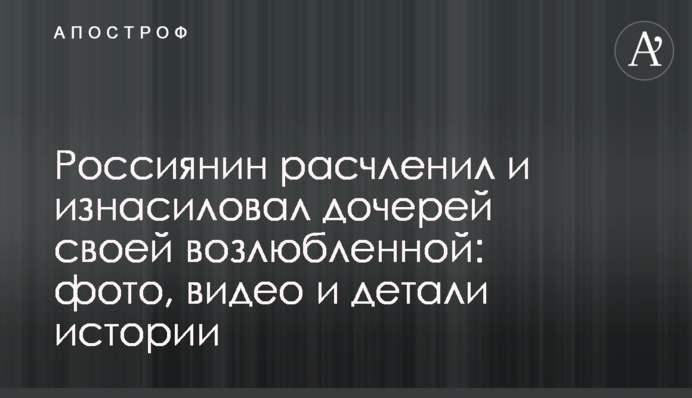 Росіянин розчленував і згвалтував дочок своєї коханої: фото, відео і деталі історії