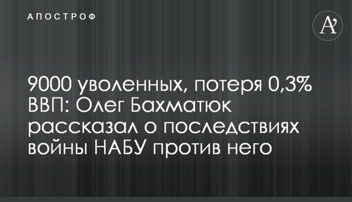 9000 уволенных, потеря 0,3% ВВП: Олег Бахматюк рассказал о последствиях войны НАБУ против него