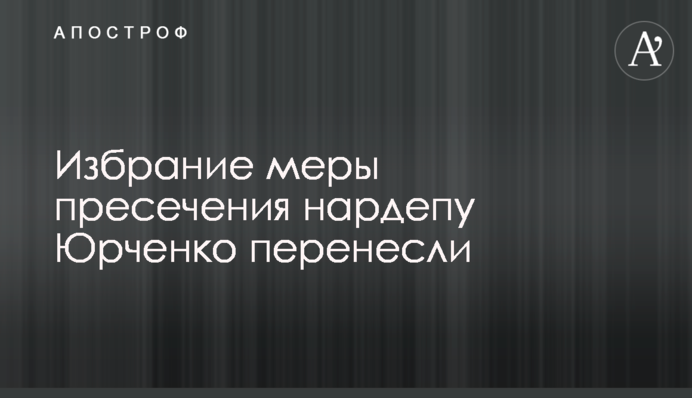 Избрание меры пресечения нардепу Юрченко перенесли