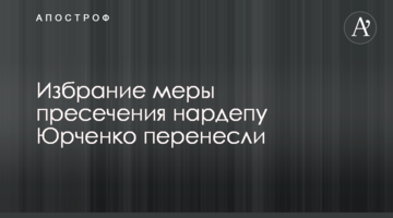 Избрание меры пресечения нардепу Юрченко перенесли