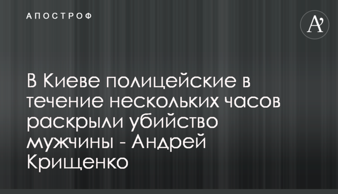 У Києві поліцейські упродовж кількох годин розкрили вбивство чоловіка - Андрій Крищенко