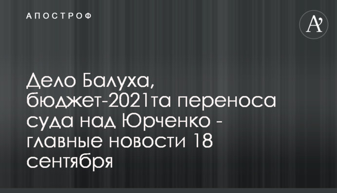 Справа Балуха, бюджет-2021 та перенесення суду над Юрченком - головні новини 18 вересня